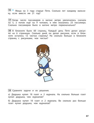 * Миша на 3 года старше Пети. Сколько лет каждому мальчи-
ку, если вместе им 21 год?
87
Когда число пассажиров в вагоне метро увеличилось сначала
на 5, а потом ещё на 9 человек, в нём оказались 23 пассажира.
Сколько пассажиров было в вагоне метро первоначально?
В блокноте было 60 страниц. Каждый день Петя делал рисун-
ки на 6 страницах. Сколько дней он делал рисунки, если в блок-
ноте осталось 12 чистых страниц? На сколько больше в блокноте
страниц с рисунками, чем чистых?
Сравните задачи и их решения.
а) Дедушка купил 18 газет и 2 журнала. На сколько больше газет
купил дедушка, чем журналов?
б) Дедушка купил 18 газет и 2 журнала. Во сколько раз больше
газет купил дедушка, чем журналов?
16
17
18
19
 