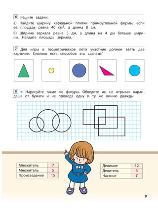 9
Решите задачи.
а) Найдите ширину кафельной плитки прямоугольной формы, если
её площадь равна 40 см2, а длина 8 см.
б) Ширина зеркала равна 5 дм, а длина на 4 дм больше шири-
ны. Найдите площадь зеркала.
6
Для игры в геометрическое лото участник должен взять две
карточки. Сколько есть способов это сделать?
7
Нарисуйте такие же фигуры. Обведите их, не отрывая каран-
даша от бумаги и не проводя одну и ту же линию дважды.
8
Множитель
Множитель
Произведение
?
5
15
Делимое
Делитель
Частное
12
3
?
 