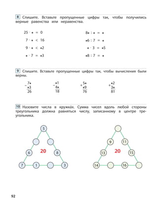 92
Спишите. Вставьте пропущенные цифры так, чтобы получились
верные равенства или неравенства.
8
25 · = 0
7 · < 16
9 · < 2
· 7 = 3
8 : =
6 : 7 =
· 3 = 5
8 : 7 =
Назовите числа в кружкáх. Сумма чисел вдоль любой стороны
треугольника должна равняться числу, записанному в центре тре-
угольника.
10
Спишите. Вставьте пропущенные цифры так, чтобы вычисления были
верны.
9
5
6 8
7 1
20
3
13
9 11
15
14
20
16
7
3
26
–
1
4
18
– +
2
3
81
+
5
9
76
 