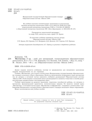 УДК 373.167.1:51+51(075.2)
ББК 22.1я71
Д30
Федеральный государственный образовательный стандарт
Образовательная система «Школа 2100»
На учебник получены положительные заключения по результатам
научной экспертизы (заключение РАН от 01.11.2010 № 10106-5215/528),
педагогической экспертизы (заключение РАН от 17.01.2014 № 000359)
и общественной экспертизы (заключение НП «Лига образования» от 30.01.2014 № 137)
Руководитель издательской программы –
чл.-корр. РАО, доктор пед. наук, проф. Р.Н. Бунеев
В подготовке учебника принимали участие авторы
Образовательной системы «Школа 2100»
Р.Н. Бунеев, Е.В. Бунеева, А.А. Вахрушев, Д.Д. Данилов, А.В. Горячев, О.В. Пронина
Авторы выражают благодарность А.Г. Рубину за участие в доработке учебника
Демидова, Т.Е.
Д30 Математика. 2 кл. : учеб. для организаций, осуществляющих образовательную
деятельность. В 3 ч. Ч. 3 / Т.Е. Демидова, С.А. Козлова, А.П. Тонких. – Изд. 3-е, испр. –
М. : Баласс, 2016. – 96 с. : ил. (Образовательная система «Школа 2100»).
ISBN 978-5-85939-474-6
Данное издание является учебником, поэтому не предназначено для письменного выполнения
заданий непосредственно на его страницах.
Учебник «Математика» для 2 класса соответствует Федеральному государственному образовательно-
му стандарту начального общего образования. Является продолжением непрерывного курса математики
тех же авторов и составной частью комплекта учебников развивающей Образовательной системы
«Школа 2100». В нём впервые в начальной школе рассматриваются элементы стохастики и способы реше-
ния некоторых занимательных и нестандартных задач.
Учебник ориентирован на развитие мышления, творческих способностей ребёнка, его интереса к
математике, функциональной грамотности, вычислительных навыков. Он является основой курса
«Математика» и составной частью курса «Математика и информатика», созданных в соответствии с тре-
бованиями Федерального государственного образовательного стандарта начального общего образования.
Может использоваться как учебное пособие.
УДК 373.167.1:51+51(075.2)
ББК 22.1я71
Данный учебник в целом и никакая его часть не могут быть скопированы
без разрешения владельца авторских прав
© Демидова Т.Е., Козлова С.А., Тонких А.П.,
2005, 2007, 2010
ISBN 978-5-85939-474-6 © ООО «Баласс», 2005, 2007, 2010
 
