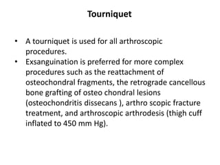 • A tourniquet is used for all arthroscopic
procedures.
• Exsanguination is preferred for more complex
procedures such as the reattachment of
osteochondral fragments, the retrograde cancellous
bone grafting of osteo chondral lesions
(osteochondritis dissecans ), arthro scopic fracture
treatment, and arthroscopic arthrodesis (thigh cuff
inflated to 450 mm Hg).
Tourniquet
 