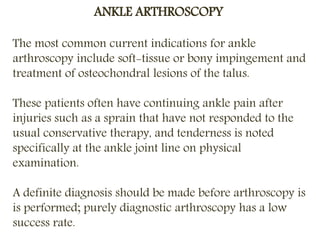 ANKLE ARTHROSCOPY
The most common current indications for ankle
arthroscopy include soft-tissue or bony impingement and
treatment of osteochondral lesions of the talus.
These patients often have continuing ankle pain after
injuries such as a sprain that have not responded to the
usual conservative therapy, and tenderness is noted
specifically at the ankle joint line on physical
examination.
A definite diagnosis should be made before arthroscopy is
is performed; purely diagnostic arthroscopy has a low
success rate.
 