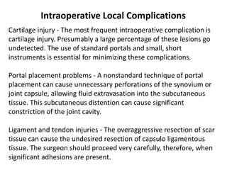 Cartilage injury - The most frequent intraoperative complication is
cartilage injury. Presumably a large percentage of these lesions go
undetected. The use of standard portals and small, short
instruments is essential for minimizing these complications.
Portal placement problems - A nonstandard technique of portal
placement can cause unnecessary perforations of the synovium or
joint capsule, allowing fluid extravasation into the subcutaneous
tissue. This subcutaneous distention can cause significant
constriction of the joint cavity.
Ligament and tendon injuries - The overaggressive resection of scar
tissue can cause the undesired resection of capsulo ligamentous
tissue. The surgeon should proceed very carefully, therefore, when
significant adhesions are present.
Intraoperative Local Complications
 