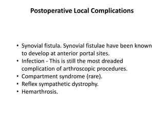 Postoperative Local Complications
• Synovial fistula. Synovial fistulae have been known
to develop at anterior portal sites.
• Infection - This is still the most dreaded
complication of arthroscopic procedures.
• Compartment syndrome (rare).
• Reflex sympathetic dystrophy.
• Hemarthrosis.
 