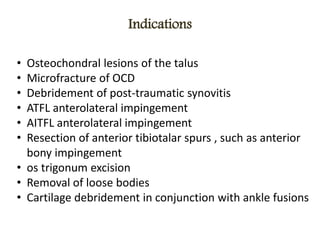 Indications
• Osteochondral lesions of the talus
• Microfracture of OCD
• Debridement of post-traumatic synovitis
• ATFL anterolateral impingement
• AITFL anterolateral impingement
• Resection of anterior tibiotalar spurs , such as anterior
bony impingement
• os trigonum excision
• Removal of loose bodies
• Cartilage debridement in conjunction with ankle fusions
 