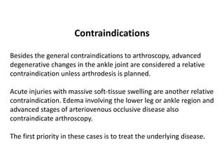 Contraindications
Besides the general contraindications to arthroscopy, advanced
degenerative changes in the ankle joint are considered a relative
contraindication unless arthrodesis is planned.
Acute injuries with massive soft-tissue swelling are another relative
contraindication. Edema involving the lower leg or ankle region and
advanced stages of arteriovenous occlusive disease also
contraindicate arthroscopy.
The first priority in these cases is to treat the underlying disease.
 