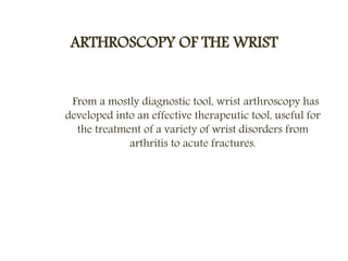 ARTHROSCOPY OF THE WRIST
From a mostly diagnostic tool, wrist arthroscopy has
developed into an effective therapeutic tool, useful for
the treatment of a variety of wrist disorders from
arthritis to acute fractures.
 