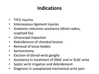 Indications
• TFCC injuries
• Interosseous ligament injuries
• Anatomic reduction assistance (distal radius,
scaphoid fxs)
• Ulnocarpal impaction
• Debridement of chondral lesions
• Removal of loose bodies
• Synovectomy
• Excision of dorsal wrist ganglia
• Assistance in treatment of SNAC and or SLAC wrist
• Septic wrist irrigation and debridement
• Diagnosis in unexplained mechanical wrist pain
 