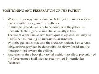 POSITIONING AND PREPARATION OF THE PATIENT
• Wrist arthroscopy can be done with the patient under regional
block anesthesia or general anesthesia.
• If multiple procedures are to be done, or if the patient is
uncomfortable, a general anesthetic usually is best.
• The use of a pneumatic arm tourniquet is optional but may be
helpful when treating an intraarticular fracture.
• With the patient supine and the shoulder abducted on a hand
table, arthroscopy can be done with the elbow flexed and the
hand pointing toward the ceiling.
• Extension of the elbow (horizontal position) to allow pronation of
the forearm may facilitate the treatment of intraarticular
fractures.
 