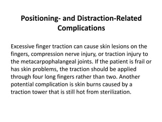 Positioning- and Distraction-Related
Complications
Excessive finger traction can cause skin lesions on the
fingers, compression nerve injury, or traction injury to
the metacarpophalangeal joints. If the patient is frail or
has skin problems, the traction should be applied
through four long fingers rather than two. Another
potential complication is skin burns caused by a
traction tower that is still hot from sterilization.
 