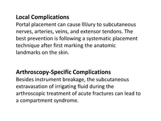 Local Complications
Portal placement can cause lllJury to subcutaneous
nerves, arteries, veins, and extensor tendons. The
best prevention is following a systematic placement
technique after first marking the anatomic
landmarks on the skin.
Arthroscopy-Specific Complications
Besides instrument breakage, the subcutaneous
extravasation of irrigating fluid during the
arthroscopic treatment of acute fractures can lead to
a compartment syndrome.
 