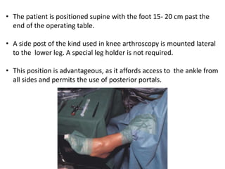 • The patient is positioned supine with the foot 15- 20 cm past the
end of the operating table.
• A side post of the kind used in knee arthroscopy is mounted lateral
to the lower leg. A special leg holder is not required.
• This position is advantageous, as it affords access to the ankle from
all sides and permits the use of posterior portals.
 