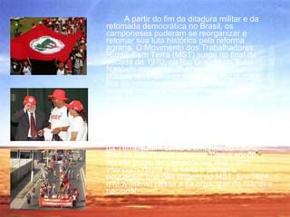 A partir do fim da ditadura militar e da retomada democrática no Brasil, os camponeses puderam se reorganizar e retomar sua luta histórica pela reforma agrária. O Movimento dos Trabalhadores Rurais Sem Terra (MST) surge no final da década de 1970, no Rio Grande do Sul. Naquele momento, o governo estadual buscou reverter uma ocupação ilegal, para fins de reforma agrária, de terras de uma reserva indígena realizada nos anos 1960, para o que reassentou os índios e expulsou os camponeses de seu assentamento na localidade conhecida como Encruzilhada Natalino. Como reação,os agricultores deslocados, espontaneamente, decidiram ocupar a vizinha Fazenda Nonoai. A partir daí, a sociedade local, a Comissão Pastoral da Terra, assim como o embrião do futuro Partido dos Trabalhadores passa a apoiar aquele grupo de camponeses que saem vitoriosos desta que seria a primeira ocupação, que deu origem ao MST. Em 1984 o Movimento passa a se organizar de maneira nacional. 