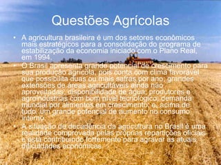Questões Agrícolas A agricultura brasileira é um dos setores econômicos mais estratégicos para a consolidação do programa de estabilização da economia iniciado com o Plano Real, em 1994. O Brasil apresenta grande potencial de crescimento para sua produção agrícola, pois conta com clima favorável que possibilita duas ou mais safras por ano; grandes extensões de áreas agricultáveis ainda não aproveitadas; disponibilidade de água; produtores e agroindústrias com bom nível tecnológico; demanda mundial por alimentos em crescimento; e, acima de tudo, um grande potencial de aumento no consumo interno.  A situação de decadência da agricultura no Brasil é uma realidade comprovada pelas próprias repartições oficiais e está contribuindo fortemente para agravar as atuais dificuldades econômicas. 