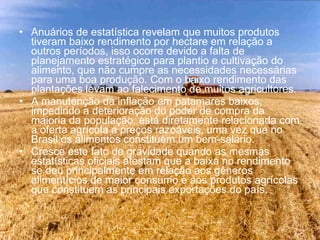 Anuários de estatística revelam que muitos produtos tiveram baixo rendimento por hectare em relação a outros períodos, isso ocorre devido a falta de planejamento estratégico para plantio e cultivação do alimento, que não cumpre as necessidades necessárias para uma boa produção. Com o baixo rendimento das plantações levam ao falecimento de muitos agricultores. A manutenção da inflação em patamares baixos, impedindo a deterioração do poder de compra da maioria da população, está diretamente relacionada com a oferta agrícola a preços razoáveis, uma vez que no Brasil os alimentos constituem um bem-salário.  Cresce este fato de gravidade quando as mesmas estatísticas oficiais atestam que a baixa no rendimento se deu principalmente em relação aos gêneros alimentícios de maior consumo e aos produtos agrícolas que constituem as principais exportações do país. 