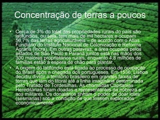 Concentração de terras a poucos Cerca de 3% do total das propriedades rurais do país são latifúndios, ou seja, tem mais de mil hectares e ocupam 56,7% das terras agriculturáveis – de acordo com o Atlas Fundiário do Instituto Nacional de Colonização e Reforma Agrária (Incra). Em outras palavras, a área ocupada pelos estados de São Paulo e Paraná juntos está nas mãos dos 300 maiores proprietários rurais, enquanto 4,8 milhões de famílias estão à espera de chão para plantar. A origem do latifúndio está ligada ao processo de ocupação do Brasil após a chegada dos portugueses. Em 1536, Lisboa decidiu dividir o território brasileiro em grandes faixas de terras que iam do litoral até a linha imaginária determinada pelo Tratado de Tordesilhas. As chamadas Capitanias Hereditárias foram doadas a representantes da nobreza e aos militares. Os donatários tinham o poder de doar lotes (sesmarias) sob a condição de que fossem explorados economicamente.  