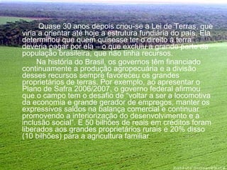   Quase 30 anos depois criou-se a Lei de Terras, que viria a orientar até hoje a estrutura fundiária do país. Ela determinou que quem quisesse ter o direito à terra deveria pagar por ela – o que excluiu a grande parte da população brasileira, que não tinha recursos.  Na história do Brasil, os governos têm financiado continuamente a produção agropecuária e a divisão desses recursos sempre favoreceu os grandes proprietários de terras. Por exemplo, ao apresentar o Plano de Safra 2006/2007, o governo federal afirmou que o campo tem o desafio de “voltar a ser a locomotiva da economia e grande gerador de empregos, manter os expressivos saldos na balança comercial e continuar promovendo a interiorização do desenvolvimento e a inclusão social”. E 50 bilhões de reais em créditos foram liberados aos grandes proprietários rurais e 20% disso (10 bilhões) para a agricultura familiar 