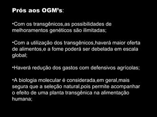 Prós aos OGM’s : Com os transgênicos,as possibilidades de melhoramentos genéticos são ilimitadas; Com a utilização dos transgênicos,haverá maior oferta de alimentos,e a fome poderá ser debelada em escala global; Haverá redução dos gastos com defensivos agrícolas; A biologia molecular é considerada,em geral,mais segura que a seleção natural,pois permite acompanhar o efeito de uma planta transgênica na alimentação humana; 