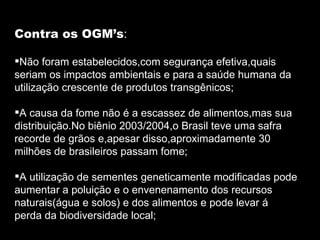 Contra os OGM’s : Não foram estabelecidos,com segurança efetiva,quais seriam os impactos ambientais e para a saúde humana da utilização crescente de produtos transgênicos; A causa da fome não é a escassez de alimentos,mas sua distribuição.No biênio 2003/2004,o Brasil teve uma safra recorde de grãos e,apesar disso,aproximadamente 30 milhões de brasileiros passam fome; A utilização de sementes geneticamente modificadas pode aumentar a poluição e o envenenamento dos recursos naturais(água e solos) e dos alimentos e pode levar á perda da biodiversidade local; 