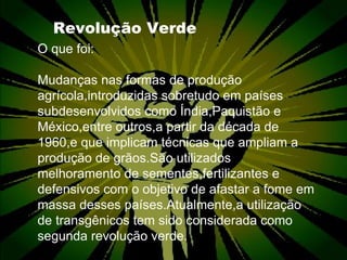 Revolução Verde O que foi: Mudanças nas formas de produção agrícola,introduzidas sobretudo em países subdesenvolvidos como Índia,Paquistão e México,entre outros,a partir da década de 1960,e que implicam técnicas que ampliam a produção de grãos.São utilizados melhoramento de sementes,fertilizantes e defensivos com o objetivo de afastar a fome em massa desses países.Atualmente,a utilização de transgênicos tem sido considerada como segunda revolução verde.  