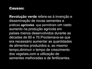 Causas: Revolução verde  refere-se à invenção e disseminação de novas sementes e  práticas  agrícolas  que permitiram  um vasto aumento na produção agrícola em países menos desenvolvidos durante as décadas de 60 e 70.Proclamava-se que era necessário aumentar as quantidades de alimentos produzidos e, ao mesmo tempo,diminuir o tempo de crescimento dos vegetais,com a utilização de sementes melhoradas e de fertilizantes. 