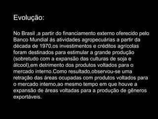 Evolução: No Brasil ,a partir do financiamento externo oferecido pelo Banco Mundial ás atividades agropecuárias a partir da década de 1970,os investimentos e créditos agrícolas foram destinados para estimular a grande produção (sobretudo com a expansão das culturas de soja e álcool),em detrimento dos produtos voltados para o mercado interno.Como resultado,observou-se uma retração das áreas ocupadas com produtos voltados para o mercado interno,ao mesmo tempo em que houve a expansão de áreas voltadas para a produção de gêneros exportáveis. 