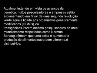 Atualmente,tendo em vista os avanços da genética,muitos pesquisadores e empresas estão argumentando em favor de uma segunda revolução verde:aquela ligada aos organismos geneticamente modificados (OGM’s) ,  ou transgênicos.Porém,mesmo pesquisadores da área mundialmente respeitados,como Norman Borlaug,afirmam que uma coisa é aumentar a produção de alimentos;outra,bem diferente,é distribuí-los. 