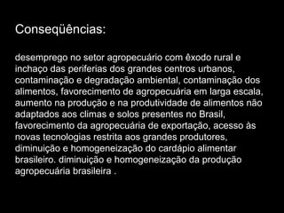 Conseqüências: desemprego no setor agropecuário com êxodo rural e inchaço das periferias dos grandes centros urbanos, contaminação e degradação ambiental, contaminação dos alimentos, favorecimento de agropecuária em larga escala, aumento na produção e na produtividade de alimentos não adaptados aos climas e solos presentes no Brasil, favorecimento da agropecuária de exportação, acesso às novas tecnologias restrita aos grandes produtores, diminuição e homogeneização do cardápio alimentar brasileiro. diminuição e homogeneização da produção agropecuária brasileira . 