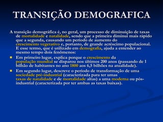 TRANSIÇÃO DEMOGRAFICA A transição demográfica é, no geral, um processo de diminuição de taxas de  mortalidade  e  natalidade , sendo que a primeira diminui mais rápido que a segunda, causando um período de aumento do  crescimento vegetativo  e, portanto, de grande acréscimo populacional. E esse termo, que é utilizado em  demografia , ajuda a entender ao mesmo tempo dois fenômenos: Em primeiro lugar, explica porque o  crescimento  da  população mundial  se disparou nos últimos 200 anos (passando de 1 bilhão de habitantes no ano  1800  aos 6,5 bilhões na atualidade).  Em segundo lugar, descreve o período de transformação de uma  sociedade pré-industrial  (caracterizada para ter umas  taxas de natalidade  e de  mortalidade  altas) a uma  moderna  ou pós-industrial (caracterizada por ter ambas as taxas baixas).  