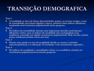 TRANSIÇÃO DEMOGRAFICA Fase 1 A natalidade se dava de forma descontrolada, porém, ao mesmo tempo, a taxa de mortalidade, por fatores ligados à época, também tinha índices altíssimos, resultando num acréscimo populacional muito pequeno. Fase 2 Os índices de mortalidade iniciam uma importante descida motivada por diferentes razões, mas os índices de natalidade não acompanham essa tendência, causando um rápido crescimento populacional. Hoje em dia, muitos países subdesenvolvidos vivem essa fase Fase 3 Ocorre uma queda na taxa de natalidade devido ao acesso à métodos anticoncepcionais, e à educação. O resultado é um crescimento vegetativo . Fase 4 Os índices de natalidade e mortalidade voltam a se estabilizar criando um crescimento populacional novamente pequeno. 