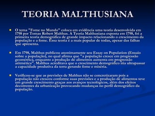 TEORIA MALTHUSIANA O tema "Fome no Mundo" coloca em evidência uma teoria desenvolvida em 1798 por Tomas Robert Malthus. A Teoria Malthusiana exposta em 1798, foi a primeira teoria demográfica de grande impacto relacionando o crescimento da população e a fome. Essa teoria é a mais popular de todas, apesar das falhas que apresenta.  Em 1798, Malthus publicou anonimamente seu Essay on Population (Ensaio sobre a população), no qual afirma que "a população cresce em progressão geométrica, enquanto a produção de alimentos aumenta em progressão aritmética". Malthus acreditava que o crescimento demográfico iria ultrapassar a capacidade produtiva da terra gerando fome e miséria.  Verificou-se que as previsões de Malthus não se concretizaram pois a população não cresceu conforme suas previsões e a produção de alimentos teve um grande crescimento graças aos avanços tecnológicos, além dos efeitos decorrentes da urbanização provocando mudanças no perfil demográfico da população.  