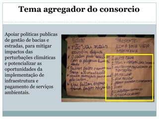 Tema agregador do consorcioApoiar politicas publicas de gestão de bacias e estradas, para mitigar impactos das perturbações climáticas e potencializar as oportunidades da implementação de infraestrutura e pagamento de serviços ambientais.
