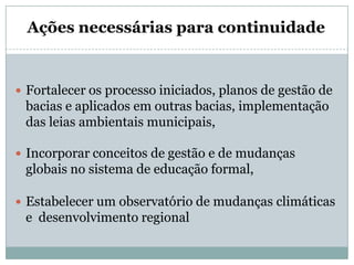 Fortalecer os processo iniciados, planos de gestão de bacias e aplicados em outras bacias, implementação das leias ambientais municipais, Incorporar conceitos de gestão e de mudanças globais no sistema de educação formal,Estabelecer um observatório de mudanças climáticas e desenvolvimento regional Ações necessárias para continuidade