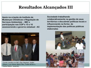 Resultados Alcançados IIISociedade trabalhando colaborativamente na gestão de seus territórios e discutindo políticas locais e influenciando na forma  de implementação das políticas públicas elaboradasApoio na criação do Instituto de Mudanças Climáticas e Regulação de Serviços Ambientais  - IMC e participação nas COP’s 15 e 16 assessorando o governo estadual - ACComite cientifico do IMC (Dan Nepstad, Virgilio Gibbon, Luiz Gylvan Meira Filho, Foster Brown e Carlos Nobre - ausente)