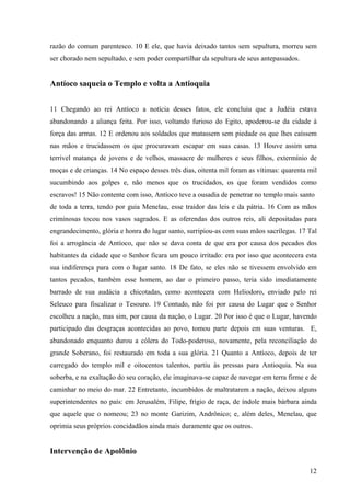 razão do comum parentesco. 10 E ele, que havia deixado tantos sem sepultura, morreu sem
ser chorado nem sepultado, e sem poder compartilhar da sepultura de seus antepassados.

Antíoco saqueia o Templo e volta a Antioquia
11 Chegando ao rei Antíoco a notícia desses fatos, ele concluiu que a Judéia estava
abandonando a aliança feita. Por isso, voltando furioso do Egito, apoderou-se da cidade à
força das armas. 12 E ordenou aos soldados que matassem sem piedade os que lhes caíssem
nas mãos e trucidassem os que procuravam escapar em suas casas. 13 Houve assim uma
terrível matança de jovens e de velhos, massacre de mulheres e seus filhos, extermínio de
moças e de crianças. 14 No espaço desses três dias, oitenta mil foram as vítimas: quarenta mil
sucumbindo aos golpes e, não menos que os trucidados, os que foram vendidos como
escravos! 15 Não contente com isso, Antíoco teve a ousadia de penetrar no templo mais santo
de toda a terra, tendo por guia Menelau, esse traidor das leis e da pátria. 16 Com as mãos
criminosas tocou nos vasos sagrados. E as oferendas dos outros reis, ali depositadas para
engrandecimento, glória e honra do lugar santo, surripiou-as com suas mãos sacrílegas. 17 Tal
foi a arrogância de Antíoco, que não se dava conta de que era por causa dos pecados dos
habitantes da cidade que o Senhor ficara um pouco irritado: era por isso que acontecera esta
sua indiferença para com o lugar santo. 18 De fato, se eles não se tivessem envolvido em
tantos pecados, também esse homem, ao dar o primeiro passo, teria sido imediatamente
barrado de sua audácia a chicotadas, como acontecera com Heliodoro, enviado pelo rei
Seleuco para fiscalizar o Tesouro. 19 Contudo, não foi por causa do Lugar que o Senhor
escolheu a nação, mas sim, por causa da nação, o Lugar. 20 Por isso é que o Lugar, havendo
participado das desgraças acontecidas ao povo, tomou parte depois em suas venturas. E,
abandonado enquanto durou a cólera do Todo-poderoso, novamente, pela reconciliação do
grande Soberano, foi restaurado em toda a sua glória. 21 Quanto a Antíoco, depois de ter
carregado do templo mil e oitocentos talentos, partiu às pressas para Antioquia. Na sua
soberba, e na exaltação do seu coração, ele imaginava-se capaz de navegar em terra firme e de
caminhar no meio do mar. 22 Entretanto, incumbidos de maltratarem a nação, deixou alguns
superintendentes no país: em Jerusalém, Filipe, frígio de raça, de índole mais bárbara ainda
que aquele que o nomeou; 23 no monte Garizim, Andrônico; e, além deles, Menelau, que
oprimia seus próprios concidadãos ainda mais duramente que os outros.

Intervenção de Apolônio
12

 