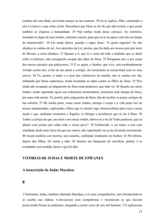 conduzi até esta idade, provendo sempre ao teu sustento. 28 Eu te suplico, filho, contempla o
céu e a terra e o que neles existe. Reconhece que Deus os fez do que não existia, e que assim
também se originou a humanidade. 29 Não tenhas medo desse carrasco. Ao contrário,
tornando-te digno de teus irmãos, enfrenta a morte, para que eu te recupere com eles no tempo
da misericórdia”. 30 Ela ainda falava, quando o rapaz disse: “A quem esperais? Eu não
obedeço às ordens do rei. Aos preceitos da Lei, porém, que foi dada aos nossos pais por meio
de Moisés, a esses obedeço. 31 Quanto a ti, que és o autor de toda a maldade que se abate
sobre os hebreus, não conseguirás escapar das mãos de Deus. 32 Porquanto nós, é por causa
dos nossos pecados que padecemos. 33 E se agora, o Senhor, que vive, está moderadamente
irritado contra nós, a fim de nos punir e corrigir, ele novamente se reconciliará com os seus
servos. 34 Tu, porém, ó ímpio e o pior dos criminosos do mundo, não te exaltes em vão,
embalado por falsas esperanças, tendo levantado as mãos contra os filhos de Deus. 35 Pois
ainda não escapaste ao julgamento do Deus todo-poderoso, que tudo vê. 36 Quanto aos meus
irmãos, tendo suportado agora um sofrimento momentâneo, morreram pela aliança de Deus,
por uma vida eterna. Tu, porém, pelo julgamento de Deus, hás de receber os justos castigos da
tua soberba. 37 De minha parte, como meus irmãos, entrego o corpo e a vida pelas leis de
nossos antepassados, suplicando a Deus que se mostre logo misericordioso para com a nossa
nação e que, mediante tormentos e flagelos, te obrigue a reconhecer que só ele é Deus. 38
Tenho a certeza de que, em mim e nos meus irmãos, deteve-se a ira do Todo poderoso, que se
abateu com justiça por sobre todo o nosso povo”. 39 Enfurecido, o rei tratou a este com
crueldade ainda mais feroz do que aos outros, não suportando ver-se de tal modo escarnecido.
40 Assim também este morreu, sem mancha, confiando totalmente no Senhor. 41 Por último,
depois dos filhos, foi morta a mãe. 42 Quanto aos banquetes de sacrifício, porém, e as
crueldades sem medida, baste o que foi dito.

VITÓRIAS DE JUDAS E MORTE DE EPÍFANES
A insurreição de Judas Macabeu

8
1 Entretanto, Judas, também chamado Macabeu, e os seus companheiros, iam introduzindo-se
às ocultas nas aldeias. Convocavam seus compatriotas e recrutavam os que haviam
perseverado firmes no judaísmo, chegando a reunir cerca de seis mil homens. 2 E suplicavam
17

 
