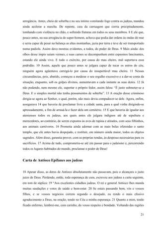 arrogância. Antes, cheio de soberba e no seu íntimo vomitando fogo contra os judeus, mandou
ainda acelerar a marcha. De repente, caiu da carruagem que corria precipitadamente,
tombando com violência no chão, e sofrendo fraturas em todos os seus membros. 8 E ele que,
pouco antes, na sua arrogância de super-homem, achava que podia dar ordens às ondas do mar
e seria capaz de pesar na balança as altas montanhas, jazia por terra e teve de ser transportado
numa padiola. Assim dava mostras evidentes, a todos, do poder de Deus. 9 Mais ainda: dos
olhos desse ímpio saíam vermes, e suas carnes se decompunham entre espasmos lancinantes,
estando ele ainda vivo. E todo o exército, por causa do mau cheiro, mal suportava essa
podridão. 10 Assim, aquele que pouco antes se julgara capaz de tocar os astros do céu,
ninguém agora agüentava carregá-lo por causa do insuportável mau cheiro. 11 Nessas
circunstâncias, pois, abatido, começou a moderar o seu orgulho excessivo e a dar-se conta da
situação, enquanto, sob os golpes divinos, aumentavam a cada instante as suas dores. 12 Já
não podendo, nem mesmo ele, suportar o próprio fedor, assim falou: “É justo submeter-se a
Deus. E o simples mortal não tenha pensamentos de soberba”. 13 A oração desse criminoso
dirigia-se agora ao Senhor, o qual, porém, não mais devia compadecer-se dele. Agora, enfim,
assegurava 14 que haveria de proclamar livre a cidade santa, para a qual vinha dirigindo-se
apressadamente, a fim de arrasá-la e fazer dela um cemitério. 15 E que haveria de igualar aos
atenienses todos os judeus, aos quais antes ele julgara indignos até de sepultura e
merecedores, ao contrário, de serem expostos às aves de rapina e atirados, com seus filhinhos,
aos animais carnívoros. 16 Prometia ainda adornar com as mais belas oferendas o santo
templo, que ele antes havia despojado, e restituir, em número ainda maior, todos os objetos
sagrados. Além disso, garantia prover, com as próprias rendas, às despesas necessárias para os
sacrifícios. 17 Acima de tudo, comprometia-se até em passar para o judaísmo e, percorrendo
todos os lugares habitados do mundo, proclamar o poder de Deus!

Carta de Antíoco Epífanes aos judeus
18 Apesar disso, as dores de Antíoco absolutamente não passavam, pois o alcançara o justo
juízo de Deus. Perdendo, então, toda esperança de cura, escreveu aos judeus a carta seguinte,
em tom de súplica: 19 “Aos excelentes cidadãos judeus. O rei e general Antíoco lhes manda
muitas saudações e votos de saúde e bem-estar. 20 Se estais passando bem, vós e vossos
filhos, e se vossos negócios correm segundo o desejado, eu rendo o mais efusivo
agradecimento a Deus, na oração, tendo no Céu a minha esperança. 21 Quanto a mim, tendo
ficado enfermo, lembrei-me, com carinho, do vosso respeito e bondade. Voltando das regiões
21

 