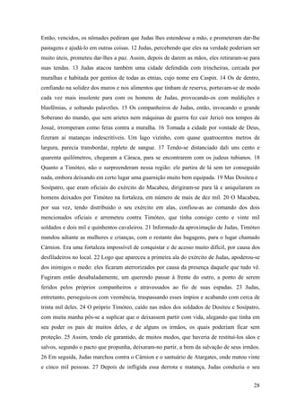 Então, vencidos, os nômades pediram que Judas lhes estendesse a mão, e prometeram dar-lhe
pastagens e ajudá-lo em outras coisas. 12 Judas, percebendo que eles na verdade poderiam ser
muito úteis, prometeu dar-lhes a paz. Assim, depois de darem as mãos, eles retiraram-se para
suas tendas. 13 Judas atacou também uma cidade defendida com trincheiras, cercada por
muralhas e habitada por gentios de todas as etnias, cujo nome era Caspin. 14 Os de dentro,
confiando na solidez dos muros e nos alimentos que tinham de reserva, portavam-se de modo
cada vez mais insolente para com os homens de Judas, provocando-os com maldições e
blasfêmias, e soltando palavrões. 15 Os companheiros de Judas, então, invocando o grande
Soberano do mundo, que sem aríetes nem máquinas de guerra fez cair Jericó nos tempos de
Josué, irromperam como feras contra a muralha. 16 Tomada a cidade por vontade de Deus,
fizeram aí matanças indescritíveis. Um lago vizinho, com quase quatrocentos metros de
largura, parecia transbordar, repleto de sangue. 17 Tendo-se distanciado dali uns cento e
quarenta quilômetros, chegaram a Cáraca, para se encontrarem com os judeus tubianos. 18
Quanto a Timóteo, não o surpreenderam nessa região: ele partira de lá sem ter conseguido
nada, embora deixando em certo lugar uma guarnição muito bem equipada. 19 Mas Dositeu e
Sosípatro, que eram oficiais do exército do Macabeu, dirigiram-se para lá e aniquilaram os
homens deixados por Timóteo na fortaleza, em número de mais de dez mil. 20 O Macabeu,
por sua vez, tendo distribuído o seu exército em alas, confiou-as ao comando dos dois
mencionados oficiais e arremeteu contra Timóteo, que tinha consigo cento e vinte mil
soldados e dois mil e quinhentos cavaleiros. 21 Informado da aproximação de Judas, Timóteo
mandou adiante as mulheres e crianças, com o restante das bagagens, para o lugar chamado
Cárnion. Era uma fortaleza impossível de conquistar e de acesso muito difícil, por causa dos
desfiladeiros no local. 22 Logo que apareceu a primeira ala do exército de Judas, apoderou-se
dos inimigos o medo: eles ficaram aterrorizados por causa da presença daquele que tudo vê.
Fugiram então desabaladamente, um querendo passar à frente do outro, a ponto de serem
feridos pelos próprios companheiros e atravessados ao fio de suas espadas. 23 Judas,
entretanto, perseguiu-os com veemência, traspassando esses ímpios e acabando com cerca de
trinta mil deles. 24 O próprio Timóteo, caído nas mãos dos soldados de Dositeu e Sosípatro,
com muita manha pôs-se a suplicar que o deixassem partir com vida, alegando que tinha em
seu poder os pais de muitos deles, e de alguns os irmãos, os quais poderiam ficar sem
proteção. 25 Assim, tendo ele garantido, de muitos modos, que haveria de restituí-los sãos e
salvos, segundo o pacto que propunha, deixaram-no partir, a bem da salvação de seus irmãos.
26 Em seguida, Judas marchou contra o Cárnion e o santuário de Atargates, onde matou vinte
e cinco mil pessoas. 27 Depois de infligida essa derrota e matança, Judas conduziu o seu
28

 