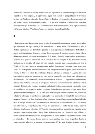 acontecido, contaram ao rei dos persas como, no lugar onde os sacerdotes deportados haviam
escondido o fogo sagrado, ali aparecera a água com a qual os companheiros de Neemias
haviam purificado as oferendas do sacrifício. 34 Então o rei, cercando o lugar, construiu ali
um templo, depois de comprovado o fato. 35 E aos seus favoritos, o rei concedia parte dos
muitos lucros que dali auferia. 36 Os companheiros de Neemias deram a esse lugar o nome de
Néftar, que significa “Purificação”, mas por muitos é chamado de Neftai.

2
1 Encontra-se, nos documentos, que o profeta Jeremias ordenou aos que iam ser deportados,
que tomassem do fogo, como já foi mencionado. 2 Além disso, confiando-lhes a Lei, o
Profeta recomendou aos deportados que não se esquecessem dos mandamentos do Senhor. E
que, à vista das estátuas de ouro e prata e dos ornamentos de que estavam revestidas, não se
deixassem desviar em seus pensamentos. 3 E ainda, dizendo outras coisas semelhantes,
exortava-os a que não deixassem a Lei afastar-se do seu coração. 4 No documento estava
também que o profeta, advertido por um oráculo, ordenou que o acompanhassem com a
Tenda e a Arca até chegarem ao monte onde Moisés tinha subido e de onde vira a herança de
Deus. 5 Ali chegando, Jeremias encontrou um abrigo em forma de gruta, onde introduziu a
Tenda, a Arca e o altar dos perfumes. Depois, obstruiu a entrada. 6 Alguns dos seus
companheiros quiseram aproximar-se, para marcar o caminho com sinais, mas não puderam
reconhecê-lo. 7 Ao saber disso, Jeremias censurou-os, dizendo: “O lugar ficará desconhecido,
até que Deus restaure a unidade do seu povo e manifeste a sua misericórdia. 8 Então o Senhor
mostrará de novo estas coisas, e aparecerá a glória do Senhor assim como a Nuvem, tal como
se manifestava no tempo de Moisés e quando Salomão orou, para que o lugar santo fosse
grandiosamente consagrado”. 9 De fato, essa manifestação ocorreu quando o rei, dotado de
sabedoria, ofereceu o sacrifício da dedicação e da conclusão do templo.10 Como Moisés
orava ao Senhor, e o fogo descia do céu e consumia os sacrifícios, assim também Salomão
orou. E o fogo, descendo do céu, consumiu os holocaustos. 11 Moisés havia dito: “Por não se
ter dele comido, o sacrifício pelo pecado foi consumido”. 12 Da mesma forma, também
Salomão celebrou os oito dias. 13 Também nos documentos e memórias de Neemias eram
narradas estas mesmas coisas. Além disso, informa-se que ele, fundando uma biblioteca,
reuniu os livros referentes aos reis e aos profetas, os livros de Davi e as cartas dos reis sobre
as oferendas. 14 Da mesma forma, também Judas recolheu tudo o que se perdera durante a
guerra que nos sobreveio, e isso está em nossas mãos. 15 Se, pois, desejais ler esses escritos,
3

 