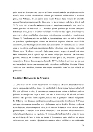 pelas acusações desse perverso, escreveu a Nicanor, comunicando-lhe que absolutamente não
tolerava esses acordos. Ordenava-lhe também que mandasse imediatamente o Macabeu,
preso, para Antioquia. 28 Ao receber essas ordens, Nicanor ficou confuso. De um lado,
custava-lhe muito romper os acordos feitos, uma vez que o Macabeu nada havia feito de mal.
29 Por outro lado, como não podia contrariar o rei, espreitava uma ocasião para cumprir a
ordem, por meio de uma cilada. 30 O Macabeu, porém, percebeu que Nicanor começou a
tratá-lo com frieza, e que os encontros costumeiros se tornavam mais ásperos. Concluindo que
essa reserva não era sinal de boa coisa, reuniu certo número de companheiros e ocultou-se de
Nicanor. 31 Quando este percebeu que Judas se tinha antecipado com a sua astúcia, dirigiu-se
ao grandiosoe sagrado templo e ordenou aos sacerdotes, enquanto ofereciam os sacrifícios
costumeiros, que lhe entregassem o homem. 32 Eles disseram, sob juramento, que não sabiam
onde se encontrava aquele que era procurado. Então, estendendo a mão contra o templo, 33
Nicanor jurou: “Se não me entregardes Judas preso, arrasarei ao solo este santuário do vosso
Deus, demolirei o altar e erguerei aqui um templo insigne para Dionísio!” 34 Ditas essas
palavras, retirou-se. Os sacerdotes, estendendo as mãos para o céu, invocaram Aquele que
sempre foi o defensor da nossa gente, clamando: 35 “Tu, Senhor do universo, que de nada
precisas, quiseste que surgisse, em nosso meio, o templo no qual habitas. 36 Agora, ó Santo,
Senhor de toda a santidade, conserva para sempre sem mancha esta Casa, que acaba de ser
purificada!”

Suicídio de Razis, ancião de Jerusalém
37 Certo Razis, um dos anciãos de Jerusalém, foi denunciado a Nicanor. Era um homem que
amava a cidade, de muito boa fama, e por sua bondade o chamavam de “pai dos judeus”. 38
Ele, nos inícios da revolta, já incorrera em condenação por praticar o judaísmo, pois ao
judaísmo se entregara de corpo e alma, com toda a perseverança. 39 Nicanor, querendo
mostrar o ódio que sentia contra os judeus, mandou mais de quinhentos soldados para prendêlo. 40 Estava certo de causar grande dano aos judeus, com a prisão desse homem. 41 Quando
as tropas estavam quase tomando a torre e já forçavam a porta do pátio, foi dada a ordem de
trazer fogo para incendiar as portas. Então, Razis, cercado de todos os lados, atirou-se sobre a
própria espada. 42 Preferiu assim morrer nobremente, a cair nas mãos desses criminosos e
sofrer ultrajes indignos da sua reputação. 43 Contudo, não tendo acertado o golpe, por causa
da precipitação da luta, e como as tropas já irrompessem pelos pórticos, ele correu
animosamente para a muralha e jogou-se com valentia sobre a multidão. 44 Recuando todos
34

 