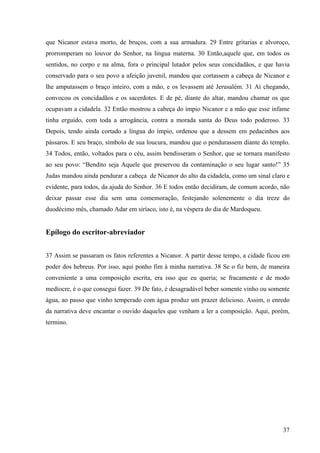 que Nicanor estava morto, de bruços, com a sua armadura. 29 Entre gritarias e alvoroço,
prorromperam no louvor do Senhor, na língua materna. 30 Então,aquele que, em todos os
sentidos, no corpo e na alma, fora o principal lutador pelos seus concidadãos, e que havia
conservado para o seu povo a afeição juvenil, mandou que cortassem a cabeça de Nicanor e
lhe amputassem o braço inteiro, com a mão, e os levassem até Jerusalém. 31 Aí chegando,
convocou os concidadãos e os sacerdotes. E de pé, diante do altar, mandou chamar os que
ocupavam a cidadela. 32 Então mostrou a cabeça do ímpio Nicanor e a mão que esse infame
tinha erguido, com toda a arrogância, contra a morada santa do Deus todo poderoso. 33
Depois, tendo ainda cortado a língua do ímpio, ordenou que a dessem em pedacinhos aos
pássaros. E seu braço, símbolo de sua loucura, mandou que o pendurassem diante do templo.
34 Todos, então, voltados para o céu, assim bendisseram o Senhor, que se tornara manifesto
ao seu povo: “Bendito seja Aquele que preservou da contaminação o seu lugar santo!” 35
Judas mandou ainda pendurar a cabeça de Nicanor do alto da cidadela, como um sinal claro e
evidente, para todos, da ajuda do Senhor. 36 E todos então decidiram, de comum acordo, não
deixar passar esse dia sem uma comemoração, festejando solenemente o dia treze do
duodécimo mês, chamado Adar em siríaco, isto é, na véspera do dia de Mardoqueu.

Epílogo do escritor-abreviador
37 Assim se passaram os fatos referentes a Nicanor. A partir desse tempo, a cidade ficou em
poder dos hebreus. Por isso, aqui ponho fim à minha narrativa. 38 Se o fiz bem, de maneira
conveniente a uma composição escrita, era isso que eu queria; se fracamente e de modo
medíocre, é o que consegui fazer. 39 De fato, é desagradável beber somente vinho ou somente
água, ao passo que vinho temperado com água produz um prazer delicioso. Assim, o enredo
da narrativa deve encantar o ouvido daqueles que venham a ler a composição. Aqui, porém,
termino.

37

 
