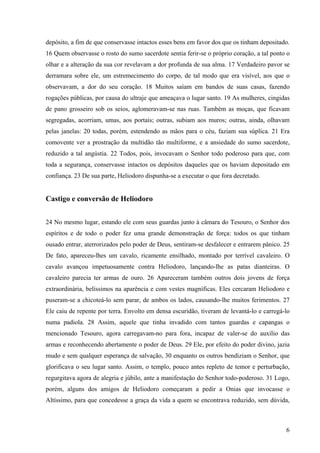 depósito, a fim de que conservasse intactos esses bens em favor dos que os tinham depositado.
16 Quem observasse o rosto do sumo sacerdote sentia ferir-se o próprio coração, a tal ponto o
olhar e a alteração da sua cor revelavam a dor profunda de sua alma. 17 Verdadeiro pavor se
derramara sobre ele, um estremecimento do corpo, de tal modo que era visível, aos que o
observavam, a dor do seu coração. 18 Muitos saíam em bandos de suas casas, fazendo
rogações públicas, por causa do ultraje que ameaçava o lugar santo. 19 As mulheres, cingidas
de pano grosseiro sob os seios, aglomeravam-se nas ruas. Também as moças, que ficavam
segregadas, acorriam, umas, aos portais; outras, subiam aos muros; outras, ainda, olhavam
pelas janelas: 20 todas, porém, estendendo as mãos para o céu, faziam sua súplica. 21 Era
comovente ver a prostração da multidão tão multiforme, e a ansiedade do sumo sacerdote,
reduzido a tal angústia. 22 Todos, pois, invocavam o Senhor todo poderoso para que, com
toda a segurança, conservasse intactos os depósitos daqueles que os haviam depositado em
confiança. 23 De sua parte, Heliodoro dispunha-se a executar o que fora decretado.

Castigo e conversão de Heliodoro
24 No mesmo lugar, estando ele com seus guardas junto à câmara do Tesouro, o Senhor dos
espíritos e de todo o poder fez uma grande demonstração de força: todos os que tinham
ousado entrar, aterrorizados pelo poder de Deus, sentiram-se desfalecer e entrarem pânico. 25
De fato, apareceu-lhes um cavalo, ricamente ensilhado, montado por terrível cavaleiro. O
cavalo avançou impetuosamente contra Heliodoro, lançando-lhe as patas dianteiras. O
cavaleiro parecia ter armas de ouro. 26 Apareceram também outros dois jovens de força
extraordinária, belíssimos na aparência e com vestes magníficas. Eles cercaram Heliodoro e
puseram-se a chicoteá-lo sem parar, de ambos os lados, causando-lhe muitos ferimentos. 27
Ele caiu de repente por terra. Envolto em densa escuridão, tiveram de levantá-lo e carregá-lo
numa padiola. 28 Assim, aquele que tinha invadido com tantos guardas e capangas o
mencionado Tesouro, agora carregavam-no para fora, incapaz de valer-se do auxílio das
armas e reconhecendo abertamente o poder de Deus. 29 Ele, por efeito do poder divino, jazia
mudo e sem qualquer esperança de salvação, 30 enquanto os outros bendiziam o Senhor, que
glorificava o seu lugar santo. Assim, o templo, pouco antes repleto de temor e perturbação,
regurgitava agora de alegria e júbilo, ante a manifestação do Senhor todo-poderoso. 31 Logo,
porém, alguns dos amigos de Heliodoro começaram a pedir a Onias que invocasse o
Altíssimo, para que concedesse a graça da vida a quem se encontrava reduzido, sem dúvida,

6

 