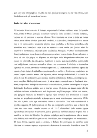 que, sem uma intervenção do rei, não era mais possível alcançar a paz na vida pública, nem
Simão haveria de pôr termo à sua loucura.

Jasão introduz o helenismo
7 Entretanto, Seleuco morreu. E Antíoco, cognominado Epífanes, subiu ao trono. Foi quando
Jasão, irmão de Onias, começou a disputar o cargo de sumo sacerdote. 8 Numa audiência,
rometeu ao rei trezentos e sessenta talentos, doze toneladas, de prata e ainda, de outras
rendas, mais oitenta talentos, quase três toneladas. 9 Além disso, comprometeu-se a passar
para o rei outros cento e cinqüenta talentos, cinco toneladas, se lhe fosse concedido, pela
autoridade real, estabelecer uma praça de esportes e uma escola para jovens, além de
inscrever os habitantes de Jerusalém como cidadãos de Antioquia. 10 Obtido o consentimento
do rei, Jasão tomou posse do cargo e logo começou a fazer os seus irmãos de raça adotarem o
estilo de vida dos gregos. 11 Suprimiu os privilégios reais benignamente concedidos aos
judeus por intermédio de João, pai de Eupólemo, o mesmo que depois chefiou a embaixada
com o objetivo de estabelecer amizade e aliança com os romanos. E, abolindo as instituições
legítimas dos judeus, introduziu costumes depravados. 12 Imediatamente construiu a praça de
esportes, logo abaixo da cidadela e, constrangendo os melhores dos jovens, conduziu-os ao
uso do chapéu chamado pétaso. 13 Chegara-se, assim, ao auge do helenismo, à exaltação do
estilo de vida dos estrangeiros, por causa da inaudita contaminação de Jasão, esse ímpio e não
sumo sacerdote. 14 Os próprios sacerdotes já não se mostravam dedicados às funções do altar.
Antes, desprezando o templo e descuidando-se dos sacrifícios, corriam a tomar parte na iníqua
distribuição de óleo no estádio, após o sinal do gongo. 15 Assim, não davam mais valor às
tradições nacionais, achando muito mais importantes as glórias gregas. 16 Por esse motivo,
uma perigosa emulação os dominava: aqueles cujos costumes eles promoviam e a quem
queriam ser semelhantes em tudo, acabaram por se tornar seus inimigos e carrascos. 17 De
fato, não é pouca coisa agir impiamente contra as leis divinas. Mas isso o demonstrará o
episódio seguinte. 18 Celebravam-se em Tiro as competições esportivas que se fazem de
cinco em cinco anos, estando presente o rei. 19 O abominável Jasão enviou alguns
espectadores antioquenos de Jerusalém, com a quantia de trezentas dracmas de prata para o
sacrifício em honra de Hércules. Os próprios portadores, porém, pediram que não se usasse
esse dinheiro para o sacrifício, por não ser conveniente, mas se empregasse em outra despesa.
20 Desta forma, segundo quem o enviara, o dinheiro foi empregado no sacrifício para
Hércules; no entanto, segundo os portadores, destinou-se à construção de navios a remo. 21
8

 