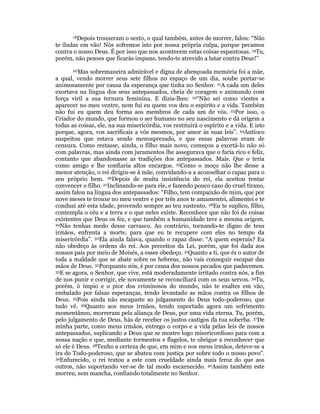 18Depois trouxeram o sexto, o qual também, antes de morrer, falou: “Não 
te iludas em vão! Nós sofremos isto por nossa própria culpa, porque pecamos 
contra o nosso Deus. É por isso que nos acontecem estas coisas espantosas. 19Tu, 
porém, não penses que ficarás impune, tendo-te atrevido a lutar contra Deus!” 
20Mas sobremaneira admirável e digna de abençoada memória foi a mãe, 
a qual, vendo morrer seus sete filhos no espaço de um dia, soube portar-se 
animosamente por causa da esperança que tinha no Senhor. 21A cada um deles 
exortava na língua dos seus antepassados, cheia de coragem e animando com 
força viril a sua ternura feminina. E dizia-lhes: 22“Não sei como viestes a 
aparecer no meu ventre, nem fui eu quem vos deu o espírito e a vida. Também 
não fui eu quem deu forma aos membros de cada um de vós. 23Por isso, o 
Criador do mundo, que formou o ser humano no seu nascimento e dá origem a 
todas as coisas, ele, na sua misericórdia, vos restituirá o espírito e a vida. E isto 
porque, agora, vos sacrificais a vós mesmos, por amor às suas leis”. 24Antíoco 
suspeitou que estava sendo menosprezado, e que essas palavras eram de 
censura. Como restasse, ainda, o filho mais novo, começou a exortá-lo não só 
com palavras, mas ainda com juramentos lhe assegurava que o faria rico e feliz, 
contanto que abandonasse as tradições dos antepassados. Mais. Que o teria 
como amigo e lhe confiaria altos encargos. 25Como o moço não lhe desse a 
menor atenção, o rei dirigiu-se à mãe, convidando-a a aconselhar o rapaz para o 
seu próprio bem. 26Depois de muita insistência do rei, ela aceitou tentar 
convencer o filho. 27Inclinando-se para ele, e fazendo pouco caso do cruel tirano, 
assim falou na língua dos antepassados: “Filho, tem compaixão de mim, que por 
nove meses te trouxe no meu ventre e por três anos te amamentei, alimentei e te 
conduzi até esta idade, provendo sempre ao teu sustento. 28Eu te suplico, filho, 
contempla o céu e a terra e o que neles existe. Reconhece que não foi de coisas 
existentes que Deus os fez, e que também a humanidade teve a mesma origem. 
29Não tenhas medo desse carrasco. Ao contrário, tornando-te digno de teus 
irmãos, enfrenta a morte, para que eu te recupere com eles no tempo da 
misericórdia”. 30Ela ainda falava, quando o rapaz disse: “A quem esperais? Eu 
não obedeço às ordens do rei. Aos preceitos da Lei, porém, que foi dada aos 
nossos pais por meio de Moisés, a esses obedeço. 31Quanto a ti, que és o autor de 
toda a maldade que se abate sobre os hebreus, não vais conseguir escapar das 
mãos de Deus. 32Porquanto nós, é por causa dos nossos pecados que padecemos. 
33E se agora, o Senhor, que vive, está moderadamente irritado contra nós, a fim 
de nos punir e corrigir, ele novamente se reconciliará com os seus servos. 34Tu, 
porém, ó ímpio e o pior dos criminosos do mundo, não te exaltes em vão, 
embalado por falsas esperanças, tendo levantado as mãos contra os filhos de 
Deus. 35Pois ainda não escapaste ao julgamento do Deus todo-poderoso, que 
tudo vê. 36Quanto aos meus irmãos, tendo suportado agora um sofrimento 
momentâneo, morreram pela aliança de Deus, por uma vida eterna. Tu, porém, 
pelo julgamento de Deus, hás de receber os justos castigos da tua soberba. 37De 
minha parte, como meus irmãos, entrego o corpo e a vida pelas leis de nossos 
antepassados, suplicando a Deus que se mostre logo misericordioso para com a 
nossa nação e que, mediante tormentos e flagelos, te obrigue a reconhecer que 
só ele é Deus. 38Tenho a certeza de que, em mim e nos meus irmãos, deteve-se a 
ira do Todo-poderoso, que se abateu com justiça por sobre todo o nosso povo”. 
39Enfurecido, o rei tratou a este com crueldade ainda mais feroz do que aos 
outros, não suportando ver-se de tal modo escarnecido. 40Assim também este 
morreu, sem mancha, confiando totalmente no Senhor. 
 