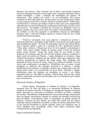 lutassem com bravura. 17Que tivessem ante os olhos o desrespeito criminoso 
com que os inimigos trataram o nosso lugar santo, a injustiça cometida contra a 
cidade humilhada e, ainda, a abolição das instituições dos antigos. 18E 
acrescentou: “Eles confiam nas armas e na sua temeridade. Nós, porém, 
confiamos no Deus todo-poderoso, que bem pode, com um simples gesto, abater 
os que avançam contra nós e, mesmo, derrotar o mundo inteiro!” 19Além disso, 
recordou-lhes os socorros que tinham vindo de Deus para seus antepassados, 
especialmente no caso de Senaquerib, quando pereceram cento e oitenta e cinco 
mil invasores. 20E também a batalha que travaram em Babilônia contra os 
gálatas, quando oito mil ao todo, junto com quatro mil macedônios, entraram 
em combate: os oito mil, enquanto os macedônios estavam em dificuldade, 
mataram cento e vinte mil inimigos, graças ao socorro vindo do céu, e ainda 
recolheram imensos despojos. 
21Tendo-os encorajado com essas palavras e tornando-os prontos a 
morrerem pelas leis e pela pátria, Judas dividiu o seu exército em quatro partes 
aproximadamente iguais. 22À frente de cada grupo colocou seus irmãos Simão, 
José e Jônatas, dando a cada um o comando de mil e quinhentos homens. 
23Além disso, ordenou a Eleazar que lesse do livro sagrado e proclamasse a 
senha: “Deus nosso auxílio!” Então, ele mesmo, posto à frente do primeiro 
grupo, atacou Nicanor. 24Nesse dia, tendo vindo em seu auxílio o Todo-poderoso, 
eles mataram mais de nove mil dos inimigos, feriram e mutilaram a 
maior parte do exército de Nicanor, e ainda obrigaram os restantes à fuga. 
25Depois de tomarem o dinheiro dos que tinham vindo para comprá-los como 
escravos, perseguiram os fugitivos por longo tempo. Mas, obrigados pelo 
adiantado da hora, tiveram de voltar, 26pois era a véspera do sábado. Por esse 
motivo não continuaram a persegui-los. 27Recolhidas, pois, as armas e tendo 
despojado os cadáveres dos inimigos, puseram-se a celebrar o sábado, 
bendizendo fervorosamente e exaltando o Senhor que os tinha salvo nesse dia, 
dando assim início à sua misericórdia em favor deles. 28Passado o sábado, 
distribuíram parte dos despojos aos mutilados, às viúvas e aos órfãos, 
repartindo entre si e seus filhos o restante. 29Depois disso, fizeram uma oração 
coletiva, suplicando ao Senhor misericordioso que se reconciliasse para sempre 
com os seus servos. 
[Derrota de Timóteo e de Báquides] 
30Pouco depois, enfrentando os soldados de Timóteo e de Báquides, 
mataram mais de vinte mil deles e se apossaram facilmente de algumas 
fortalezas em pontos elevados. E dividiram os abundantes despojos em partes 
iguais: uma para si e outra para os mutilados, os órfãos e as viúvas, e também 
aos anciãos. 31Recolheram cuidadosamente as armas dos inimigos, depositando 
tudo em lugares convenientes. Quanto ao restante dos despojos, levaram-nos 
para Jerusalém. 32Conseguiram matar o comandante da guarda pessoal de 
Timóteo, criminoso da pior espécie, que tinha feito muito mal aos judeus. 
33Quando estavam celebrando, na pátria, as festas da vitória, queimaram vivos 
os que haviam incendiado os portais sagrados, junto com Calístenes, que se 
havia refugiado num esconderijo: assim, esses ímpios receberam digna 
recompensa da sua impiedade. 
[Fuga e confissão de Nicanor] 
 