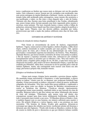 terra e suplicaram ao Senhor que nunca mais os deixasse cair em tão grandes 
males. Caso voltassem a pecar, fossem por ele corrigidos com moderação, mas 
sem serem entregues às nações blasfemas e bárbaras. 5Assim, na data em que o 
templo tinha sido profanado pelos estrangeiros, nesse mesmo dia aconteceu a 
sua purificação, a saber, no dia vinte e cinco daquele mês, o mês de Casleu. 
6Durante oito dias, fizeram uma festa semelhante à das Tendas, relembrando 
que, pouco tempo antes, haviam passado essa festa vagueando pelos montes e 
cavernas, como animais. 7Por isso, trazendo hastes e ramos verdes e folhas de 
palmeiras, entoavam hinos Àquele que lhes estava dando a alegria de purificar o 
seu lugar santo. 8Depois, com um decreto público, assumido por todos, 
prescreveram que toda a nação dos judeus celebraria estes dias de festa cada 
ano. 
GOVERNO DE ANTÍOCO V EUPÁTOR 
[Inícios do reinado de Antíoco Eupátor] 
9Tais foram as circunstâncias da morte de Antíoco, cognominado 
Epífanes. 10Agora, vamos narrar os fatos ligados a Antíoco Eupátor, o filho desse 
ímpio, embora resumindo os males causados por suas guerras. 11Ele, apenas 
tomara posse do reino, pôs à frente de sua administração um certo Lísias, 
governador e comandante supremo da Celessíria e da Fenícia. 12Ora, Ptolomeu, 
chamado Macron, que havia tomado a iniciativa de tratar com justiça os judeus, 
a fim de reparar a injustiça cometida contra eles, esforçava-se por conduzir 
tranquilamente todos os assuntos que se referiam a eles. 13Por esse motivo, foi 
acusado junto a Eupátor pelos amigos do rei. De fato, a toda hora ouvia que o 
chamavam de traidor, pelo motivo de haver abandonado Chipre, a qual lhe fora 
confiada por Filométor. Além disso, acusavam-no de ter passado para o lado de 
Antíoco Epífanes. Assim, não conseguindo mais exercer com honra seu alto 
cargo, pôs termo à própria vida, tomando veneno. 
[Górgias e as fortalezas da Iduméia] 
14Nesse meio tempo, Górgias havia assumido o governo dessas regiões. 
Ele mantinha tropas mercenárias e fomentava, a cada oportunidade, a guerra 
contra os judeus. 15Junto com ele, os idumeus, que ocupavam fortalezas bem 
situadas, viviam provocando os judeus e atiçavam o clima de guerra, acolhendo 
refugiados de Jerusalém. 16Por isso, tendo feito preces públicas, e suplicando a 
Deus que agisse como seu aliado, os homens do Macabeu arremessaram-se 
contra as fortalezas dos idumeus. 17Tendo-as atacado vigorosamente, 
conseguiram tomar essas posições, repelindo todos os que lutavam de cima da 
muralha. Mataram todos os que lhes caíram nas mãos, eliminando não menos 
de vinte mil inimigos. 18Entretanto, pelo menos nove mil dentre eles 
conseguiram escapar para duas torres solidamente fortificadas, munidos de 
todo o necessário para resistir a um cerco. 19O Macabeu deixou aí Simão e José, 
e também Zaqueu com os seus homens, em número suficiente para manter o 
cerco. Ele próprio dirigiu-se a outros lugares, onde a sua presença era mais 
necessária. 20Os homens de Simão, levados pela ganância, deixaram-se 
corromper por alguns dos sitiados nas torres: receberam setenta mil dracmas e 
deixaram que eles fugissem. 21Tendo sido levada ao Macabeu a notícia do fato, 
ele reuniu os chefes do povo e denunciou os que por dinheiro tinham vendido 
 