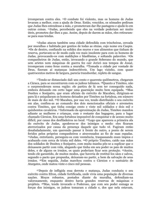 irromperam contra eles. 11O combate foi violento, mas os homens de Judas 
levaram a melhor, com a ajuda de Deus. Então, vencidos, os nômades pediram 
que Judas lhes estendesse a mão, e prometeram dar-lhe pastagens e ajudá-lo em 
outras coisas. 12Judas, percebendo que eles na verdade poderiam ser muito 
úteis, prometeu dar-lhes a paz. Assim, depois de darem as mãos, eles retiraram-se 
para suas tendas. 
13Judas atacou também uma cidade defendida com trincheiras, cercada 
por muralhas e habitada por gentios de todas as etnias, cujo nome era Caspin. 
14Os de dentro, confiando na solidez dos muros e nos alimentos que tinham de 
reserva, portavam-se de modo cada vez mais insolente para com os homens de 
Judas, provocando-os com maldições e blasfêmias, e soltando palavrões. 15Os 
companheiros de Judas, então, invocando o grande Soberano do mundo, que 
sem aríetes nem máquinas de guerra fez cair Jericó nos tempos de Josué, 
irromperam como feras contra a muralha. 16Tomada a cidade por vontade de 
Deus, fizeram aí matanças indescritíveis. Um lago vizinho, com quase 
quatrocentos metros de largura, parecia transbordar, repleto de sangue. 
17Tendo-se distanciado dali uns cento e quarenta quilômetros, chegaram 
a Cáraca, para se encontrarem com os judeus tubianos. 18Quanto a Timóteo, não 
o surpreenderam nessa região: ele partira de lá sem ter conseguido nada, 
embora deixando em certo lugar uma guarnição muito bem equipada. 19Mas 
Dositeu e Sosípatro, que eram oficiais do exército do Macabeu, dirigiram-se 
para lá e aniquilaram os homens deixados por Timóteo na fortaleza, em número 
de mais de dez mil. 20O Macabeu, por sua vez, tendo distribuído o seu exército 
em alas, confiou-as ao comando dos dois mencionados oficiais e arremeteu 
contra Timóteo, que tinha consigo cento e vinte mil soldados e dois mil e 
quinhentos cavaleiros. 21Informado da aproximação de Judas, Timóteo mandou 
adiante as mulheres e crianças, com o restante das bagagens, para o lugar 
chamado Cárnion. Era uma fortaleza impossível de conquistar e de acesso muito 
difícil, por causa dos desfiladeiros no local. 22Logo que apareceu a primeira ala 
do exército de Judas, apoderou-se dos inimigos o medo: eles ficaram 
aterrorizados por causa da presença daquele que tudo vê. Fugiram então 
desabaladamente, um querendo passar à frente do outro, a ponto de serem 
feridos pelos próprios companheiros e atravessados ao fio de suas espadas. 
23Judas, entretanto, perseguiu-os com veemência, traspassando esses ímpios e 
acabando com cerca de trinta mil deles. 24O próprio Timóteo, caído nas mãos 
dos soldados de Dositeu e Sosípatro, com muita manha pôs-se a suplicar que o 
deixassem partir com vida, alegando que tinha em seu poder os pais de muitos 
deles, e de alguns os irmãos, os quais poderiam ficar sem proteção. 25Assim, 
tendo ele garantido, de muitos modos, que haveria de restituí-los sãos e salvos, 
segundo o pacto que propunha, deixaram-no partir, a bem da salvação de seus 
irmãos. 26Em seguida, Judas marchou contra o Cárnion e o santuário de 
Atargates, onde matou vinte e cinco mil pessoas. 
27Depois de infligida essa derrota e matança, Judas conduziu o seu 
exército contra Efron, cidade fortificada, onde vivia uma população de diversas 
nações. Moços robustos, postados diante da muralha, defendiam-na 
valorosamente, enquanto dentro havia grandes reservas de máquinas e 
projéteis. 28Mas, tendo invocado o Poderoso, que com seu poder esmaga as 
forças dos inimigos, os judeus tomaram a cidade e, dos que nela estavam, 
 