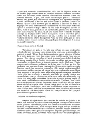 2E que Lísias, seu tutor e primeiro ministro, vinha com ele, dispondo, ambos, de 
um exército grego de cento e dez mil soldados, cinco mil e trezentos cavaleiros, 
vinte e dois elefantes e, ainda, trezentos carros armados de foices. 3A eles veio 
juntar-se Menelau, o qual, com muita dissimulação, pôs-se a aconselhar 
Antíoco. Isto, porém, não pela salvação de sua pátria, mas esperando conseguir 
o poder. 4Entretanto, o Rei dos reis excitou contra o celerado a aversão de 
Antíoco, quando Lísias mostrou que era Menelau o causador de todas as 
desgraças. Por isso o rei mandou que o conduzissem até Beréia e lá o matassem, 
segundo o costume do lugar. 5Havia ali uma torre de cinqüenta côvados de 
altura, cheia de cinza, provida de um instrumento giratório que de ambos os 
lados fazia precipitar na cinza. 6É ali que fazem subir o culpado de roubo 
sacrílego, ou de alguns outros crimes mais graves, e dali o precipitam para a 
morte. 7Com tal lei esse prevaricador da Lei, Menelau, veio a morrer, sem 
receber nem mesmo a terra da sepultura. 8Isso era muito justo, pois ele havia 
cometido muitos pecados contra o altar, cujo fogo e cinza são puros. E na cinza 
ele encontrou a morte. 
[Preces e vitória perto de Modin] 
9Aproximava-se, pois, o rei, feito um bárbaro em seus sentimentos, 
pretendendo fazer os judeus verem coisas ainda piores que as acontecidas no 
tempo de seu pai. 10Ciente disso, Judas conclamou o povo a invocar o Senhor 
dia e noite, para que, como das outras vezes, também agora viesse em seu 
socorro. 11Eles estavam correndo o perigo de serem privados da Lei, da pátria e 
do templo sagrado. Que o Senhor, porém, não permitisse que seu povo, mal 
começando a recobrar alento, se tornasse presa de nações blasfemas. 12Todos 
unanimemente o fizeram, suplicando ao Senhor misericordioso por três dias 
contínuos, com lamentos, jejuns e prostrações. Depois, encorajando-os, Judas 
disse que eles deviam manter-se preparados. 13Ele, porém, tendo-se reunido à 
parte com os anciãos, resolveu sair para a luta, entregando a coisa ao auxílio de 
Deus, sem esperar que o exército do rei invadisse a Judéia e acabasse tomando a 
cidade. 14Por isso, confiando o resultado ao Criador do mundo, exortou seus 
companheiros a lutarem valentemente, até a morte, pelas leis, pelo templo, pela 
cidade, pela pátria, pelas instituições. Em seguida, acampou perto de Modin. 15À 
noite, tendo combinado com os companheiros a senha “Vitória de Deus”, Judas 
atacou o acampamento inimigo, investindo contra a tenda real, ele com alguns 
jovens escolhidos entre os mais valentes. Matou cerca de dois mil homens e 
abateu o maior dos elefantes, junto com o soldado que estava na guarita em 
cima. 16Enfim, tendo enchido o acampamento de terror e confusão, retiraram-se 
bem sucedidos. 17Já começando a raiar o dia, a façanha estava feita, graças à 
ajuda do Senhor para com Judas. 
[Antíoco V faz acordo com os judeus] 
18Depois de experimentar essa amostra da audácia dos judeus, o rei 
tentou, com artifícios, apoderar-se das suas posições. 19Dirigiu-se então contra 
Betsur, poderosa fortaleza dos judeus, mas foi várias vezes repelido, derrotado, 
dizimado. 20Enquanto isso, Judas conseguia fazer chegar, aos que estavam na 
fortaleza, o que lhes era necessário. 21Entretanto, um certo Rôdoco, pertencente 
ao exército judeu, estava passando os segredos de guerra para os inimigos. Por 
isso foi procurado, detido, executado. 22Pela segunda vez, o rei fez uma proposta 
 