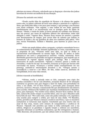 aderiam em massa a Nicanor, calculando que as desgraças e derrotas dos judeus 
haveriam de reverter em melhoria da sua situação. 
[Nicanor faz amizade com Judas] 
15Tendo ouvido falar da expedição de Nicanor e da aliança dos pagãos 
contra eles, os judeus cobriram de terra suas cabeças e puseram-se a suplicar a 
Deus, que tinha feito deles o seu povo para sempre, e que protege a sua herança 
com sinais evidentes. 16Em seguida, a uma ordem do seu chefe, partiram 
imediatamente dali e se encontraram com os inimigos perto da aldeia de 
Dessau. 17Simão, o irmão de Judas, já havia entrado em combate com Nicanor, 
mas aos poucos, por causa do repentino silêncio dos adversários, tinha sido 
obrigado a ceder. 18Apesar disso, Nicanor ficou receoso de resolver a questão 
com derramamento de sangue, pois ouvira falar da valentia que tinham os 
homens de Judas e da sua grandeza de alma nos combates pela pátria. 19Por 
isso, enviou Possidônio, Teódoto e Matatias, para fazerem as pazes com os 
judeus. 
20Feito um amplo debate sobre a proposta, o próprio comandante levou-a 
ao conhecimento da multidão. Estando equilibrados os votos, concordaram com 
as propostas de paz. 21Fixaram então uma data, na qual os chefes se 
encontrariam reservadamente no mesmo lugar. De fato, de ambos os lados 
adiantou-se um carro e prepararam-se assentos. 22Judas, entretanto, havia 
distribuído guerreiros de prontidão em lugares estratégicos, para impedir que se 
consumasse de repente alguma traição pelo inimigo. Mas a entrevista 
transcorreu de modo conveniente. 23Quanto a Nicanor, passou a residir em 
Jerusalém, e nada fez de mal. Ao contrário, licenciou as tropas que haviam sido 
convocadas em massa. 24Começou a receber Judas constantemente em sua 
presença, sentindo-se interiormente favorável a ele. 25Chegou mesmo a 
aconselhá-lo a casar-se e ter filhos. De fato, Judas casou-se, desfrutou de 
tranqüilidade, levou uma vida comum. 
[Alcimo reacende as hostilidades] 
26Alcimo, vendo a amizade entre os dois, conseguiu uma cópia dos 
acordos concluídos e foi ter com Demétrio, acusando Nicanor de ter intenções 
contrárias ao governo real, pois chegara a fazer de Judas, esse perturbador do 
reino, o seu aliado. 27O rei ficou furioso e, provocado pelas acusações desse 
perverso, escreveu a Nicanor, comunicando-lhe que absolutamente não tolerava 
esses acordos. Ordenava-lhe também que mandasse imediatamente o Macabeu, 
preso, para Antioquia. 28Ao receber essas ordens, Nicanor ficou confuso. De um 
lado, custava-lhe muito romper os acordos feitos, uma vez que o Macabeu nada 
havia feito de mal. 29Por outro lado, como não podia contrariar o rei, espreitava 
uma ocasião para cumprir a ordem, por meio de uma cilada. 30O Macabeu, 
porém, percebeu que Nicanor começou a tratá-lo com frieza, e que os encontros 
costumeiros se tornavam mais ásperos. Concluindo que essa reserva não era 
sinal de boa coisa, reuniu certo número de companheiros e ocultou-se de 
Nicanor. 31Quando este percebeu que Judas se tinha antecipado com a sua 
astúcia, dirigiu-se ao grandioso e sagrado templo e ordenou aos sacerdotes, 
enquanto ofereciam os sacrifícios costumeiros, que lhe entregassem o homem. 
32Eles disseram, sob juramento, que não sabiam onde se encontrava aquele que 
 
