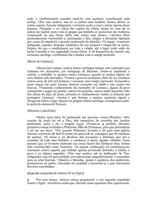 asilo, e imediatamente mandou matá-lo, sem qualquer consideração pela 
justiça. 35Por esse motivo, não só os judeus mas também muitos dentre as 
outras nações, ficaram indignados e levaram muito a mal a morte injusta desse 
homem. 36Quando o rei voltou das regiões da Cilícia, foram ter com ele os 
judeus da capital, junto com os gregos que também se queixavam da violência, 
reclamando de que Onias tinha sido morto sem motivo. 37Antíoco ficou 
profundamente contristado e, lastimando o fato, chegou a derramar lágrimas 
por causa da sabedoria e grande moderação do falecido. 38A seguir, vivamente 
indignado, mandou despojar Andrônico da sua púrpura e rasgar-lhe as vestes. 
Depois, fez que o conduzissem por toda a cidade, até o lugar exato onde ele 
havia cometido a sua impiedade contra Onias. E ali despachou do mundo este 
assassino sacrílego, retribuindo-lhe o Senhor com o castigo merecido. 
[Morte de Lisímaco] 
39Nesse meio tempo, muitos furtos sacrílegos tinham sido cometidos por 
Lisímaco em Jerusalém, por instigação de Menelau. Tendo-se espalhado a 
notícia, a multidão se ajuntou contra Lisímaco, quando já muitos objetos de 
ouro tinham sido desviados. 40Como o povo se revoltasse, cheio de ira, Lisímaco 
armou cerca de três mil homens e começou uma iníqüa repressão. Comandava 
essas tropas um certo Aurano, homem avançado em idade e não menos em 
loucura. 41Tomando conhecimento das intenções de Lisímaco, alguns do povo 
começaram a pegar em pedras, outros em porretes, outros ainda lançaram mão 
das cinzas do altar ali perto, atirando-os confusamente contra os homens que 
protegiam Lisímaco. 42Assim é que feriram a muitos, mataram alguns e 
obrigaram todos a fugir. Quanto ao próprio ladrão sacrílego, conseguiram matá-lo 
perto da câmara do Tesouro. 
[Menelau é absolvido] 
43Sobre esses fatos foi instaurado um processo contra Menelau. 44Por 
ocasião da vinda do rei a Tiro, três emissários do conselho dos anciãos 
pleitearam, junto a ele, a própria causa. 45Vendo-se já perdido, Menelau 
prometeu somas avultadas a Ptolomeu, filho de Dorimeno, para que persuadisse 
o rei em seu favor. 46Foi quando Ptolomeu, levando o rei para uma galeria 
externa, a pretexto de fazê-lo tomar um pouco de ar, conseguiu que ele mudasse 
de parecer. 47E assim o rei absolveu das acusações a Menelau, que era o 
causador de toda essa barbárie, e condenou à morte aqueles infelizes. Eram 
pessoas que, se tivessem pleiteado sua causa diante dos bárbaros citas, teriam 
sido reconhecidos como inocentes. 48A injusta condenação foi imediatamente 
executada contra aqueles que tinham apenas procurado defender a cidade, o 
povo e os objetos sagrados. 49Por esse motivo, até os habitantes de Tiro, 
indignados com tal perversidade, providenciaram magnificamente o necessário 
para os seus funerais. 50Quanto a Menelau, graças à ganância dos poderosos, 
permaneceu no poder, crescendo em maldade e tornando-se o pior adversário 
dos seus concidadãos. 
[Segunda campanha de Antíoco IV no Egito] 
5 1Por esse tempo, Antíoco estava preparando a sua segunda expedição 
contra o Egito. 2Aconteceu então que, durante quase quarenta dias, apareceram, 
 